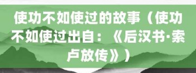 使功不如使过的故事（使功不如使过出自：《后汉书·索卢放传》）_成语故事 菊江历史网