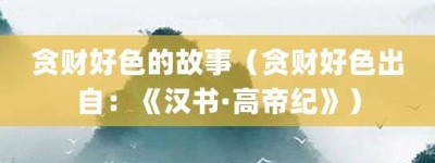 贪财好色的故事（贪财好色出自：《汉书·高帝纪》）_成语故事 菊江历史网