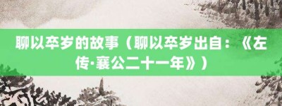 聊以卒岁的故事（聊以卒岁出自：《左传·襄公二十一年》）_成语故事 菊江历史网
