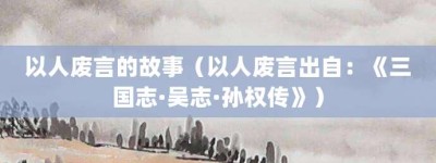 以人废言的故事（以人废言出自：《三国志·吴志·孙权传》）_成语故事 菊江历史网