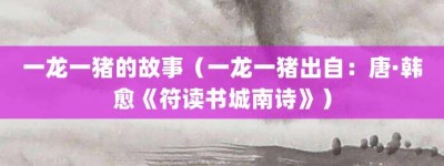 一龙一猪的故事（一龙一猪出自：唐·韩愈《符读书城南诗》）_成语故事 菊江历史网