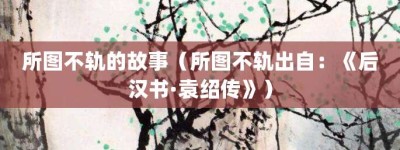 所图不轨的故事（所图不轨出自：《后汉书·袁绍传》）_成语故事 菊江历史网