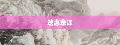 遗惠余泽【遗惠余泽的意思】- 成语大全