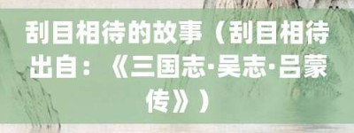 刮目相待的故事（刮目相待出自：《三国志·吴志·吕蒙传》）_成语故事 菊江历史网