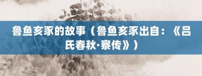 鲁鱼亥豕的故事（鲁鱼亥豕出自：《吕氏春秋·察传》）_成语故事 菊江历史网