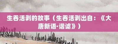 生吞活剥的故事（生吞活剥出自：《大唐新语·谐谑》）_成语故事 菊江历史网