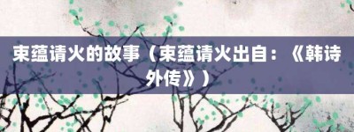 束蕴请火的故事（束蕴请火出自：《韩诗外传》）_成语故事 菊江历史网