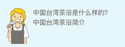 中国台湾茶浴是什么样的？中国台湾茶浴简介_饮食文化 菊江历史网