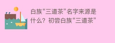 白族“三道茶”名字来源是什么？初尝白族“三道茶”_饮食文化 菊江历史网