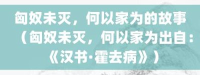 匈奴未灭，何以家为的故事（匈奴未灭，何以家为出自：《汉书·霍去病》）_成语故事 菊江历史网