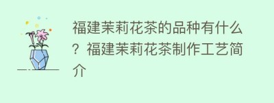 福建茉莉花茶的品种有什么？福建茉莉花茶制作工艺简介_饮食文化 菊江历史网