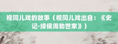 视同儿戏的故事（视同儿戏出自：《史记·绛侯周勃世家》）_成语故事 菊江历史网