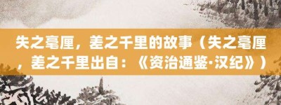 失之毫厘，差之千里的故事（失之毫厘，差之千里出自：《资治通鉴·汉纪》）_成语故事 菊江历史网