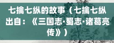 七擒七纵的故事（七擒七纵出自：《三国志·蜀志·诸葛亮传》）_成语故事 菊江历史网