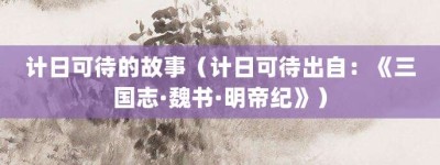 计日可待的故事（计日可待出自：《三国志·魏书·明帝纪》）_成语故事 菊江历史网