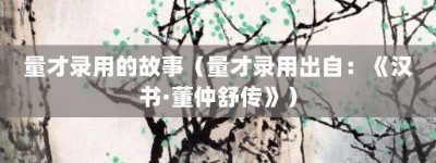 量才录用的故事（量才录用出自：《汉书·董仲舒传》）_成语故事 菊江历史网