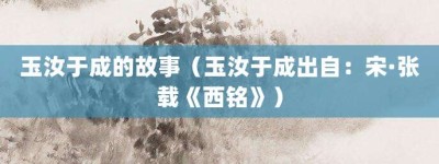 玉汝于成的故事（玉汝于成出自：宋·张载《西铭》）_成语故事 菊江历史网