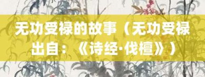 无功受禄的故事（无功受禄出自：《诗经·伐檀》）_成语故事 菊江历史网