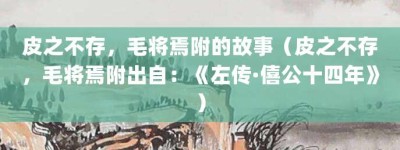 皮之不存，毛将焉附的故事（皮之不存，毛将焉附出自：《左传·僖公十四年》）_成语故事 菊江历史网