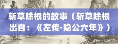 斩草除根的故事（斩草除根出自：《左传·隐公六年》）_成语故事 菊江历史网