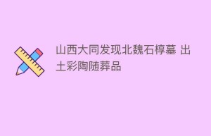 山西大同发现北魏石椁墓 出土彩陶随葬品_民间艺术 菊江历史网