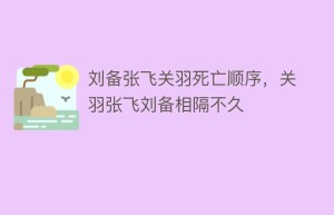 刘备张飞关羽死亡顺序，关羽张飞刘备相隔不久_稗官野史 菊江历史网