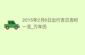 2015年2月6日出行吉日吉时一览_万年历_民俗文化 菊江历史网