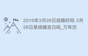 2016年3月26日结婚好吗 3月26日是结婚吉日吗_万年历_民俗文化 菊江历史网