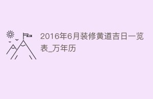 2016年6月装修黄道吉日一览表_万年历_民俗文化 菊江历史网