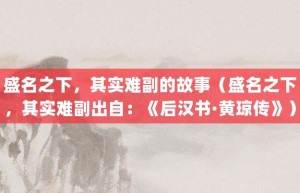 盛名之下，其实难副的故事（盛名之下，其实难副出自：《后汉书·黄琼传》）_成语故事 菊江历史网