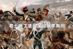 君士坦丁堡归属过俄罗斯吗_世界近代史 菊江历史网