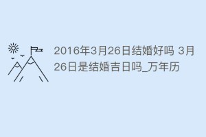 2016年3月26日结婚好吗 3月26日是结婚吉日吗_万年历_民俗文化 菊江历史网