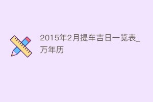2015年2月提车吉日一览表_万年历_民俗文化 菊江历史网